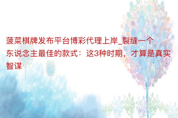 菠菜棋牌发布平台博彩代理上岸_裂缝一个东说念主最佳的款式：这3种时期，才算是真实智谋