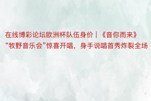在线博彩论坛欧洲杯队伍身价 | 《音你而来》“牧野音乐会”惊喜开唱，身手说唱首秀炸裂全场