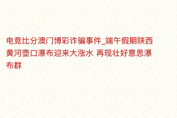 电竞比分澳门博彩诈骗事件_端午假期陕西黄河壶口瀑布迎来大涨水 再现壮好意思瀑布群