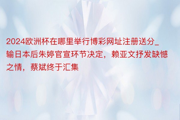2024欧洲杯在哪里举行博彩网址注册送分_输日本后朱婷官宣环节决定，赖亚文抒发缺憾之情，蔡斌终于汇集