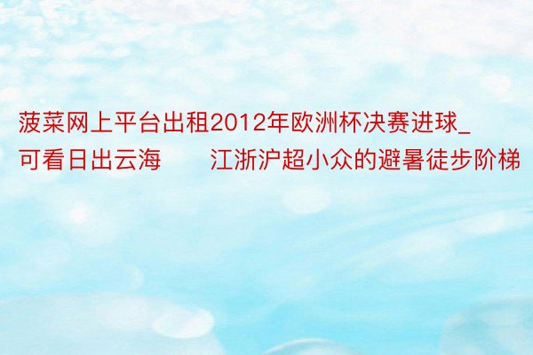 菠菜网上平台出租2012年欧洲杯决赛进球_可看日出云海‼️江浙沪超小众的避暑徒步阶梯