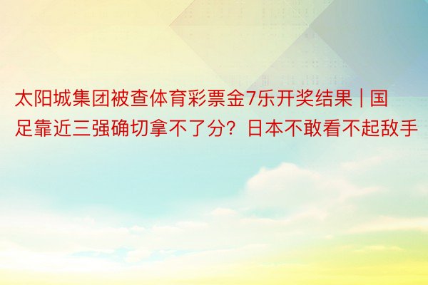 太阳城集团被查体育彩票金7乐开奖结果 | 国足靠近三强确切拿不了分？日本不敢看不起敌手
