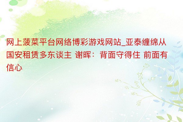 网上菠菜平台网络博彩游戏网站_亚泰缠绵从国安租赁多东谈主 谢晖：背面守得住 前面有信心
