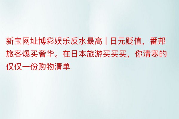 新宝网址博彩娱乐反水最高 | 日元贬值，番邦旅客爆买奢华。在日本旅游买买买，你清寒的仅仅一份购物清单
