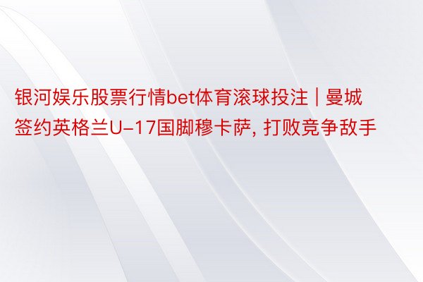 银河娱乐股票行情bet体育滚球投注 | 曼城签约英格兰U-17国脚穆卡萨, 打败竞争敌手