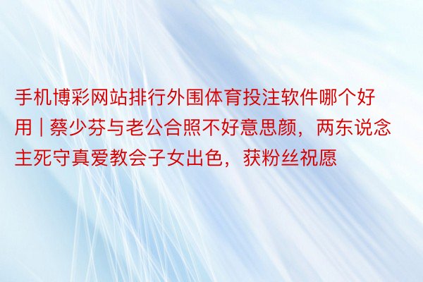 手机博彩网站排行外围体育投注软件哪个好用 | 蔡少芬与老公合照不好意思颜，两东说念主死守真爱教会子女出色，获粉丝祝愿