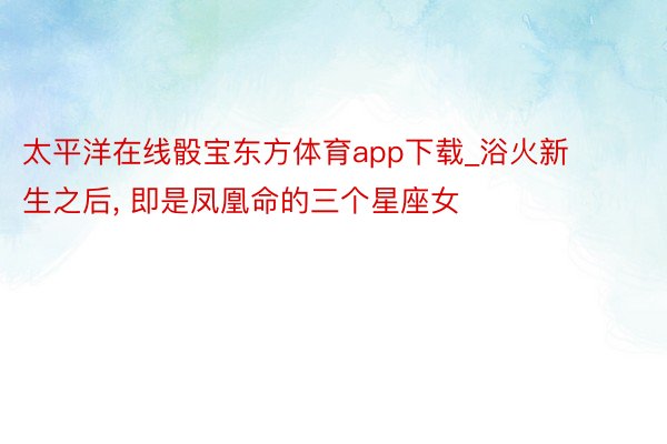 太平洋在线骰宝东方体育app下载_浴火新生之后, 即是凤凰命的三个星座女