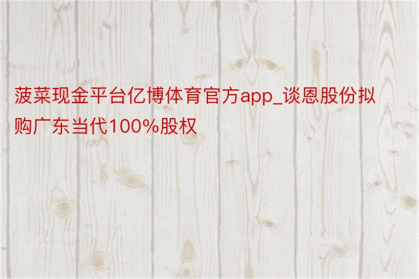 菠菜现金平台亿博体育官方app_谈恩股份拟购广东当代100%股权