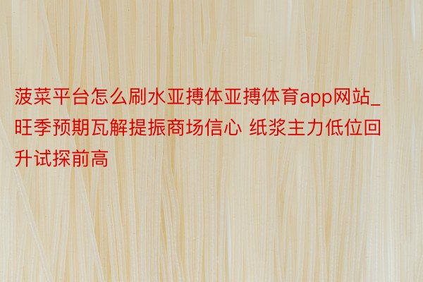 菠菜平台怎么刷水亚搏体亚搏体育app网站_旺季预期瓦解提振商场信心 纸浆主力低位回升试探前高