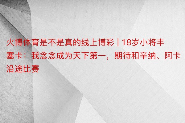 火博体育是不是真的线上博彩 | 18岁小将丰塞卡：我念念成为天下第一，期待和辛纳、阿卡沿途比赛