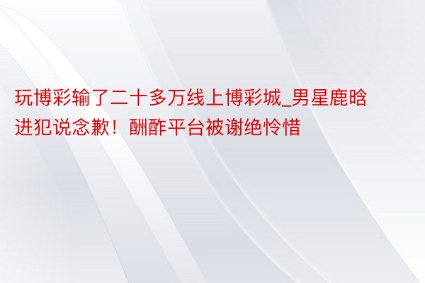 玩博彩输了二十多万线上博彩城_男星鹿晗进犯说念歉！酬酢平台被谢绝怜惜