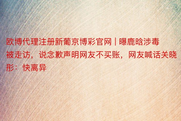 欧博代理注册新葡京博彩官网 | 曝鹿晗涉毒被走访，说念歉声明网友不买账，网友喊话关晓彤：快离异