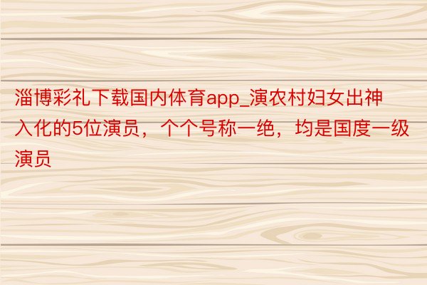 淄博彩礼下载国内体育app_演农村妇女出神入化的5位演员，个个号称一绝，均是国度一级演员