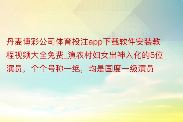 丹麦博彩公司体育投注app下载软件安装教程视频大全免费_演农村妇女出神入化的5位演员，个个号称一绝，均是国度一级演员