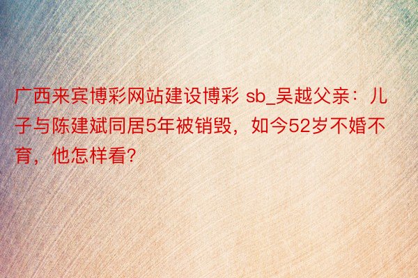 广西来宾博彩网站建设博彩 sb_吴越父亲：儿子与陈建斌同居5年被销毁，如今52岁不婚不育，他怎样看？