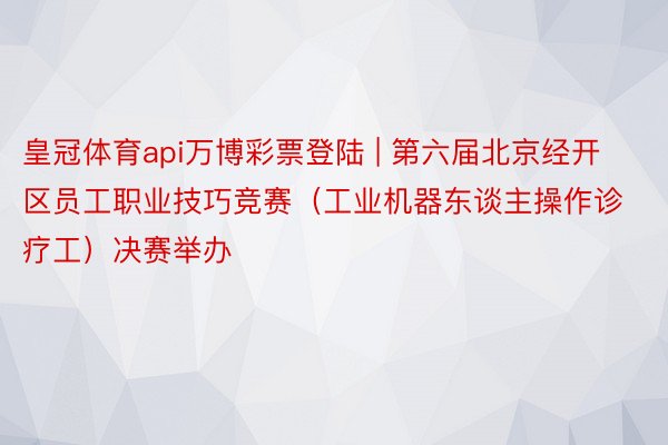皇冠体育api万博彩票登陆 | 第六届北京经开区员工职业技巧竞赛（工业机器东谈主操作诊疗工）决赛举办