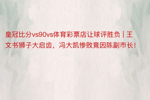 皇冠比分vs90vs体育彩票店让球评胜负 | 王文书狮子大启齿，冯大凯惨败竟因陈副市长！