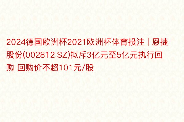 2024德国欧洲杯2021欧洲杯体育投注 | 恩捷股份(002812.SZ)拟斥3亿元至5亿元执行回购 回购价不超101元/股